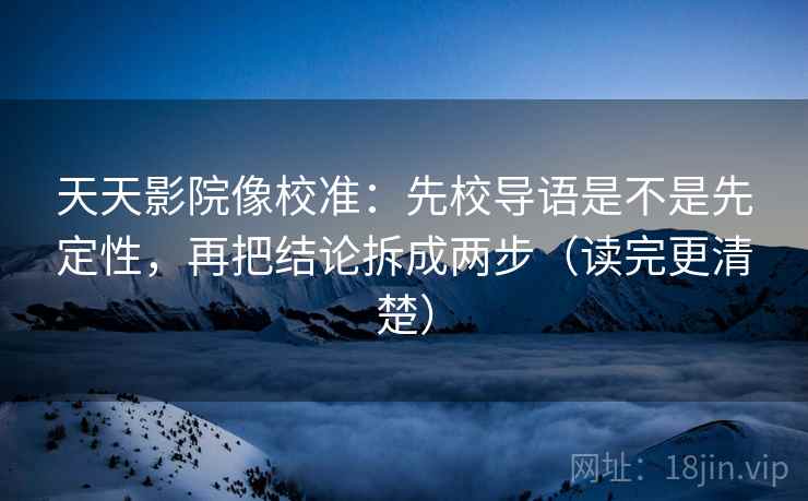 天天影院像校准：先校导语是不是先定性，再把结论拆成两步（读完更清楚）